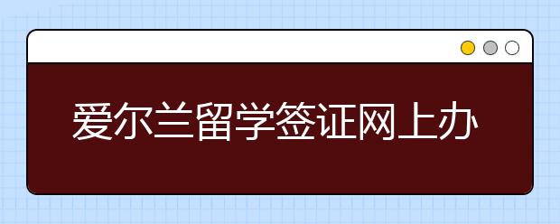 爱尔兰留学签证网上办理流程指南