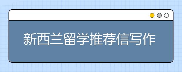 新西兰留学推荐信写作技巧及范文推荐