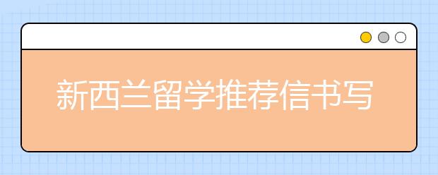 新西兰留学推荐信书写内容与步骤