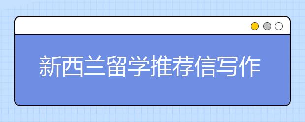 新西兰留学推荐信写作内容与步骤