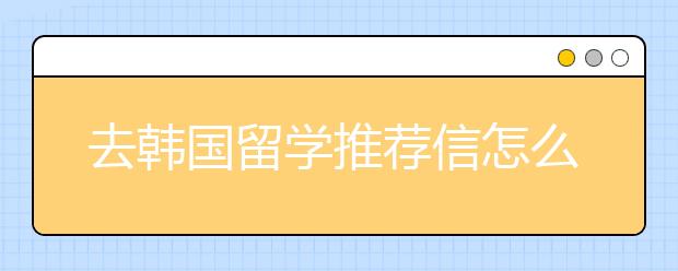 去韩国留学推荐信怎么写