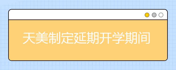 天美制定延期开学期间本科教学工作保障方案