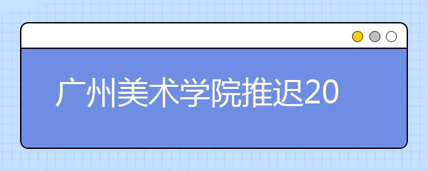 广州美术学院推迟2020年普通本科专业校考时间