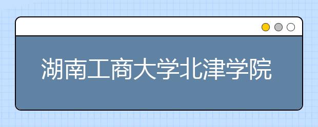 湖南工商大学北津学院拟转设为湖南科技工程学院