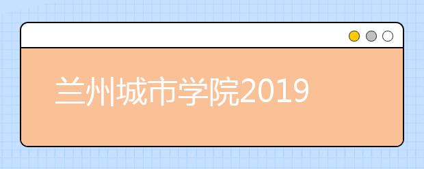 兰州城市学院2019年招生章程（含艺术类）