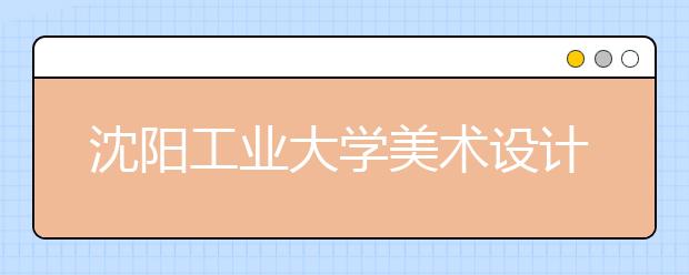沈阳工业大学美术设计类招生概况