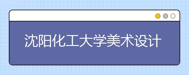 沈阳化工大学美术设计类专业招生简介