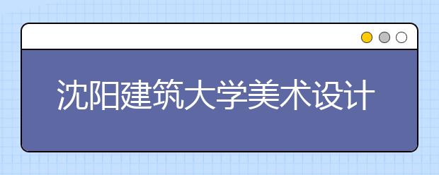 沈阳建筑大学美术设计类专业招生简介