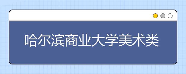 哈尔滨商业大学美术类专业招生简介（附往年录取线）