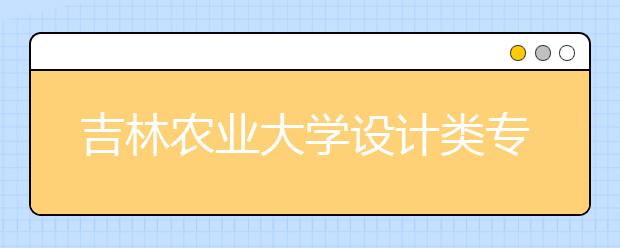 吉林农业大学设计类专业招生简介（附往年录取线）