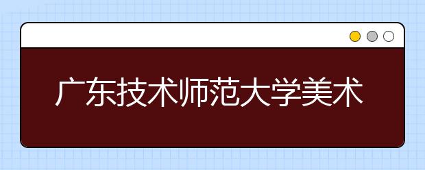 广东技术师范大学美术类专业招生简介