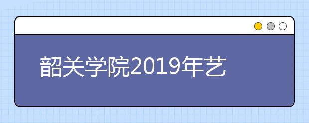 韶关学院2019年艺术类分专业招生计划