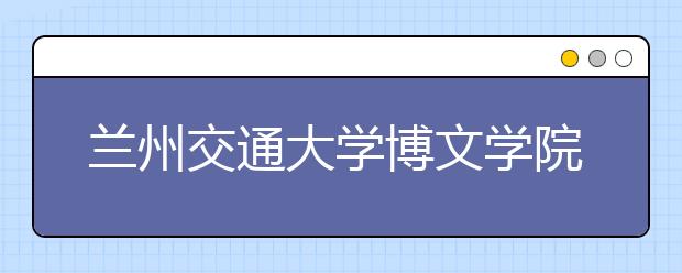 兰州交通大学博文学院2019年美术录取办法