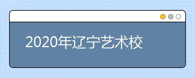 2020年辽宁艺术校考时间安排表