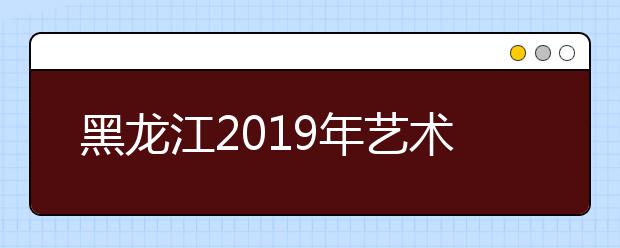 黑龙江2019年艺术类院校组织专业课考试合格名单