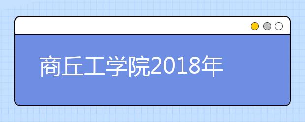 商丘工学院2018年河南艺术类录取分数线