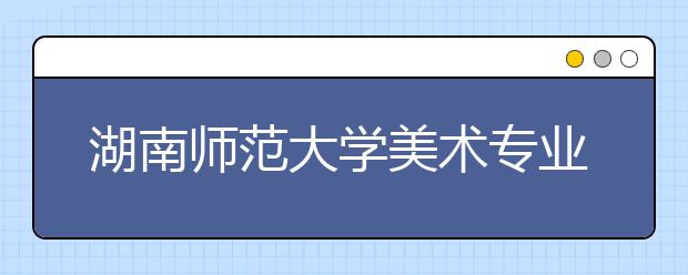 湖南师范大学美术专业如何，2018年招收哪些美术专业