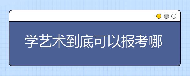 学艺术到底可以报考哪些专业？（附最全艺考本专科专业名单）