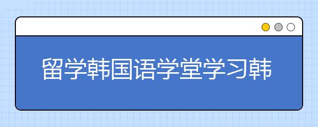 留学韩国语学堂学习韩语有哪些优点