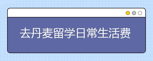 去丹麦留学日常生活费用需要多少钱