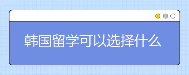 韩国留学可以选择什么专业