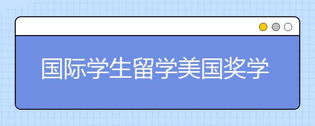 国际学生留学美国奖学金指南