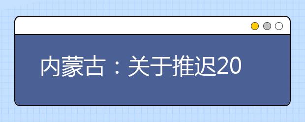 内蒙古：关于推迟2020年高职单招公布剩余招生计划和二次网上征集志愿的通知