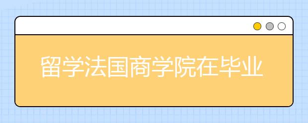 留学法国商学院在毕业后有哪些优势