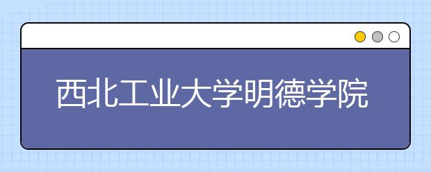 西北工业大学明德学院学费多少一年 西北工业大学明德学院收费高吗