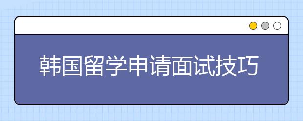韩国留学申请面试技巧分享 如何应对韩国院校的入学面试