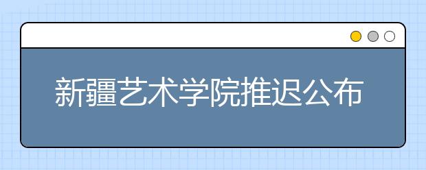 新疆艺术学院推迟公布2020年本科艺术类专业考试成绩