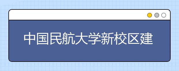 中国民航大学新校区建设在即