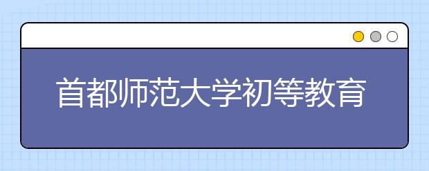 首都师范大学初等教育学院2020年音乐学（初等教育，师范）本科专业招生简章【修订版】