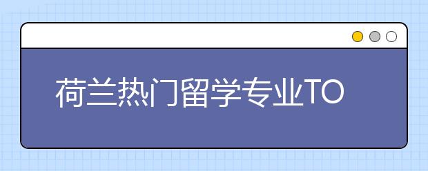 荷兰热门留学专业TOP4 去荷兰留学哪些专业值得申请