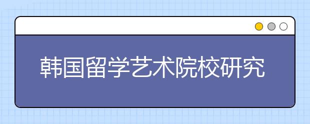 韩国留学艺术院校研究生申请攻略