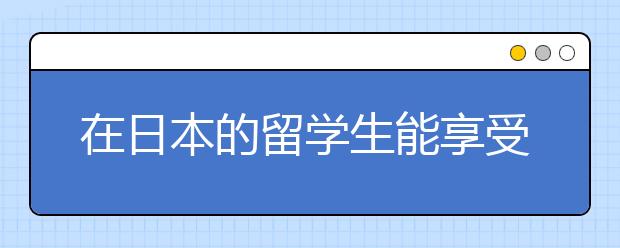 在日本的留学生能享受的福利政策