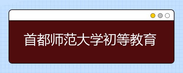 首都师范大学初等教育学院2020年美术学（初等教育，师范）本科专业招生简章