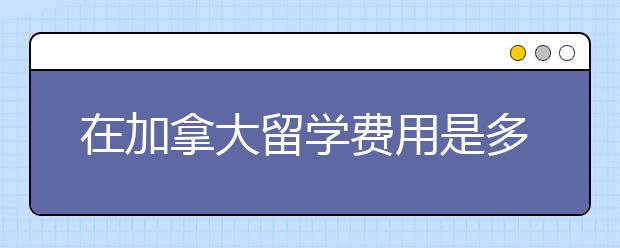 在加拿大留学费用是多少