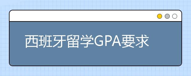 西班牙留学GPA要求一览表 GPA对西班牙申请有哪些影响