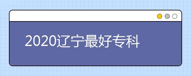 2020辽宁最好专科学校排名