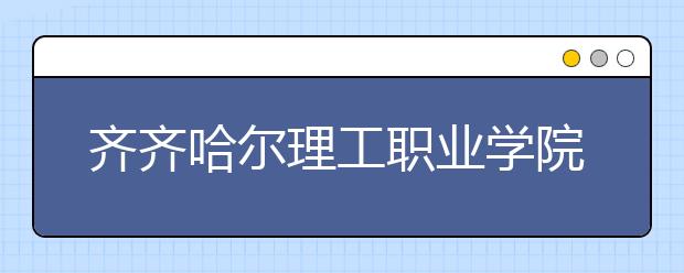 齐齐哈尔理工职业学院2020年招生章程