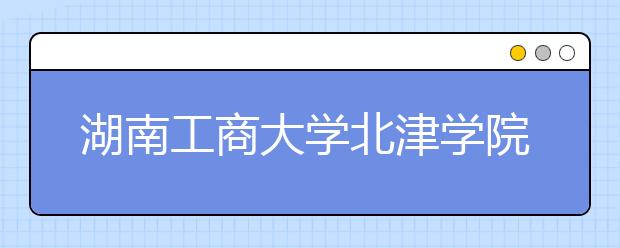 湖南工商大学北津学院2020年招生章程