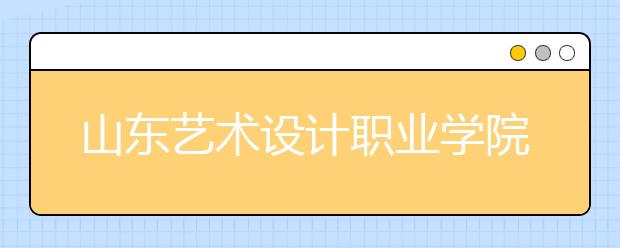 山东艺术设计职业学院2020年普通高等教育招生章程