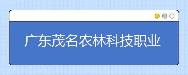 广东茂名农林科技职业学院2020年夏季普通高考招生章程