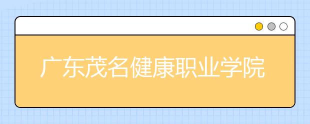 广东茂名健康职业学院2020年夏季普通高考招生章程