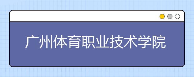 广州体育职业技术学院2020年夏季普通高考招生章程