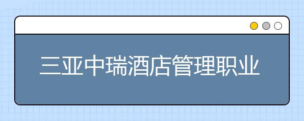 三亚中瑞酒店管理职业学院2020年招生章程