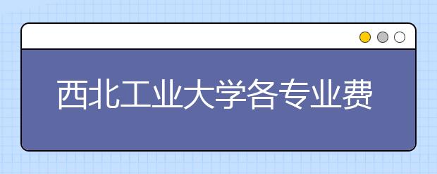 西北工业大学各专业费用一年多少钱