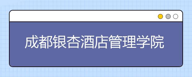 成都银杏酒店管理学院2020年招生章程（含艺术类）