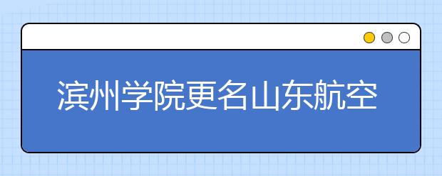 滨州学院更名山东航空学院已经顺利通过专家组评审论证